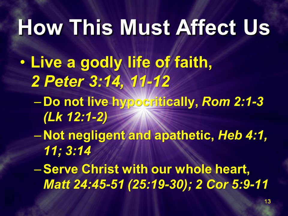 How This Must Affect Us Live a godly life of faith, 2 Peter 3:14, 11-12Live a godly life of faith, 2 Peter 3:14, –Do not live hypocritically, Rom 2:1-3 (Lk 12:1-2) –Not negligent and apathetic, Heb 4:1, 11; 3:14 –Serve Christ with our whole heart, Matt 24:45-51 (25:19-30); 2 Cor 5:9-11 Live a godly life of faith, 2 Peter 3:14, 11-12Live a godly life of faith, 2 Peter 3:14, –Do not live hypocritically, Rom 2:1-3 (Lk 12:1-2) –Not negligent and apathetic, Heb 4:1, 11; 3:14 –Serve Christ with our whole heart, Matt 24:45-51 (25:19-30); 2 Cor 5: