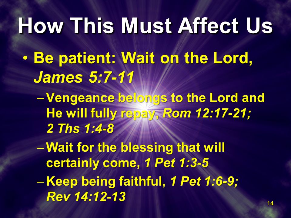 How This Must Affect Us Be patient: Wait on the Lord, James 5:7-11Be patient: Wait on the Lord, James 5:7-11 –Vengeance belongs to the Lord and He will fully repay, Rom 12:17-21; 2 Ths 1:4-8 –Wait for the blessing that will certainly come, 1 Pet 1:3-5 –Keep being faithful, 1 Pet 1:6-9; Rev 14:12-13 Be patient: Wait on the Lord, James 5:7-11Be patient: Wait on the Lord, James 5:7-11 –Vengeance belongs to the Lord and He will fully repay, Rom 12:17-21; 2 Ths 1:4-8 –Wait for the blessing that will certainly come, 1 Pet 1:3-5 –Keep being faithful, 1 Pet 1:6-9; Rev 14: