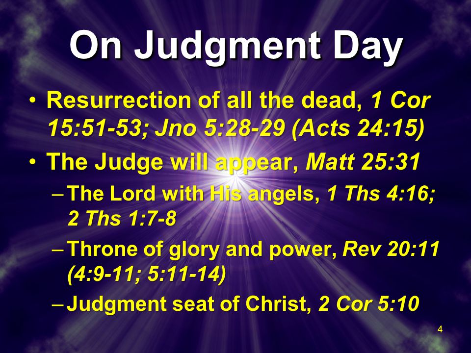 On Judgment Day Resurrection of all the dead, 1 Cor 15:51-53; Jno 5:28-29 (Acts 24:15)Resurrection of all the dead, 1 Cor 15:51-53; Jno 5:28-29 (Acts 24:15) The Judge will appear, Matt 25:31The Judge will appear, Matt 25:31 –The Lord with His angels, 1 Ths 4:16; 2 Ths 1:7-8 –Throne of glory and power, Rev 20:11 (4:9-11; 5:11-14) –Judgment seat of Christ, 2 Cor 5:10 Resurrection of all the dead, 1 Cor 15:51-53; Jno 5:28-29 (Acts 24:15)Resurrection of all the dead, 1 Cor 15:51-53; Jno 5:28-29 (Acts 24:15) The Judge will appear, Matt 25:31The Judge will appear, Matt 25:31 –The Lord with His angels, 1 Ths 4:16; 2 Ths 1:7-8 –Throne of glory and power, Rev 20:11 (4:9-11; 5:11-14) –Judgment seat of Christ, 2 Cor 5:10 4