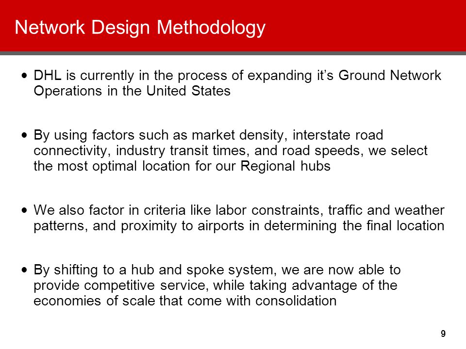 9 Network Design Methodology DHL is currently in the process of expanding it’s Ground Network Operations in the United States By using factors such as market density, interstate road connectivity, industry transit times, and road speeds, we select the most optimal location for our Regional hubs We also factor in criteria like labor constraints, traffic and weather patterns, and proximity to airports in determining the final location By shifting to a hub and spoke system, we are now able to provide competitive service, while taking advantage of the economies of scale that come with consolidation
