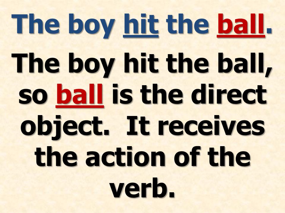 The boy hit the ball. The boy hit the ball, so ball is the direct object.