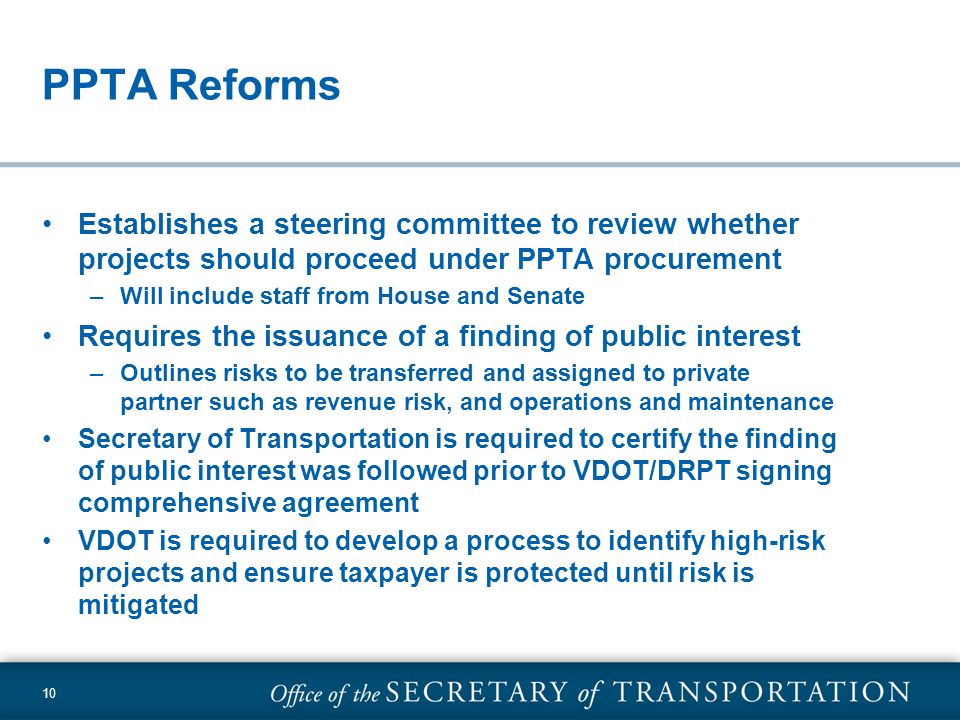 10 PPTA Reforms Establishes a steering committee to review whether projects should proceed under PPTA procurement –Will include staff from House and Senate Requires the issuance of a finding of public interest –Outlines risks to be transferred and assigned to private partner such as revenue risk, and operations and maintenance Secretary of Transportation is required to certify the finding of public interest was followed prior to VDOT/DRPT signing comprehensive agreement VDOT is required to develop a process to identify high-risk projects and ensure taxpayer is protected until risk is mitigated