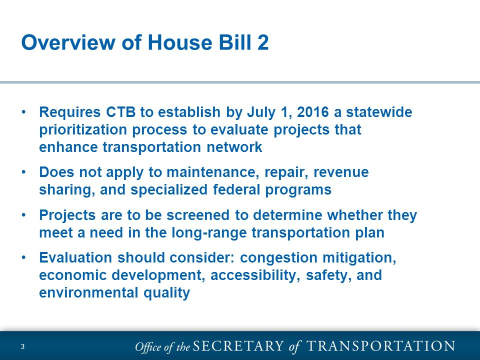 Overview of House Bill 2 Requires CTB to establish by July 1, 2016 a statewide prioritization process to evaluate projects that enhance transportation network Does not apply to maintenance, repair, revenue sharing, and specialized federal programs Projects are to be screened to determine whether they meet a need in the long-range transportation plan Evaluation should consider: congestion mitigation, economic development, accessibility, safety, and environmental quality 3