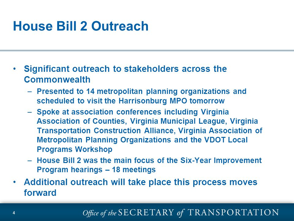 4 House Bill 2 Outreach Significant outreach to stakeholders across the Commonwealth –Presented to 14 metropolitan planning organizations and scheduled to visit the Harrisonburg MPO tomorrow –Spoke at association conferences including Virginia Association of Counties, Virginia Municipal League, Virginia Transportation Construction Alliance, Virginia Association of Metropolitan Planning Organizations and the VDOT Local Programs Workshop –House Bill 2 was the main focus of the Six-Year Improvement Program hearings – 18 meetings Additional outreach will take place this process moves forward