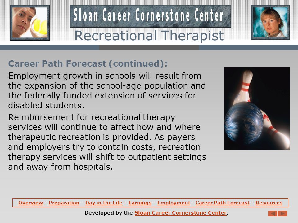 Career Path Forecast: Employment of recreational therapists is expected to increase 15% from 2008 to 2018, faster than the average for all occupations.