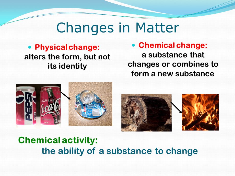 Changes in Matter Physical change: alters the form, but not its identity Chemical change: a substance that changes or combines to form a new substance Chemical activity: the ability of a substance to change
