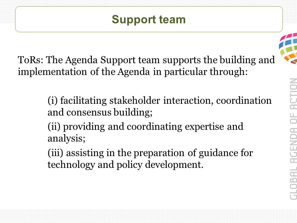 Support team ToRs: The Agenda Support team supports the building and implementation of the Agenda in particular through: (i) facilitating stakeholder interaction, coordination and consensus building; (ii) providing and coordinating expertise and analysis; (iii) assisting in the preparation of guidance for technology and policy development.