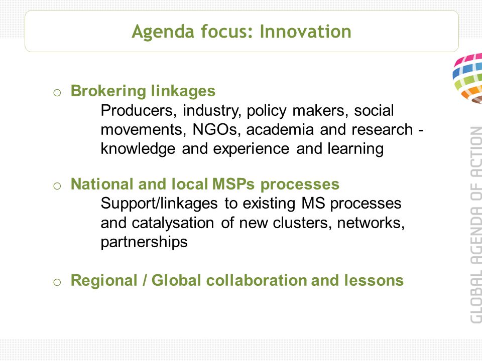 Agenda focus: Innovation o Brokering linkages Producers, industry, policy makers, social movements, NGOs, academia and research - knowledge and experience and learning o National and local MSPs processes Support/linkages to existing MS processes and catalysation of new clusters, networks, partnerships o Regional / Global collaboration and lessons