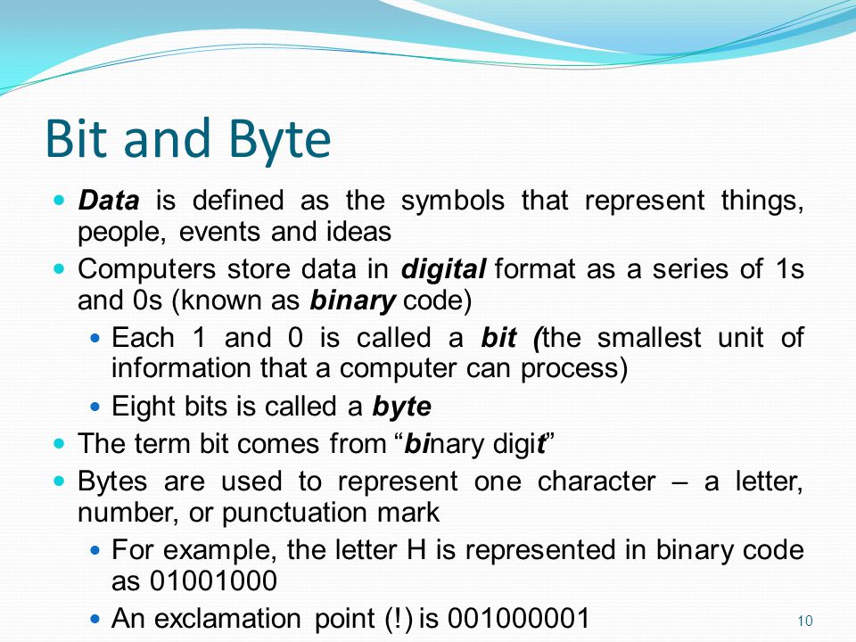 Bit and Byte Data is defined as the symbols that represent things, people, events and ideas Computers store data in digital format as a series of 1s and 0s (known as binary code) Each 1 and 0 is called a bit (the smallest unit of information that a computer can process) Eight bits is called a byte The term bit comes from binary digit Bytes are used to represent one character – a letter, number, or punctuation mark For example, the letter H is represented in binary code as An exclamation point (!) is