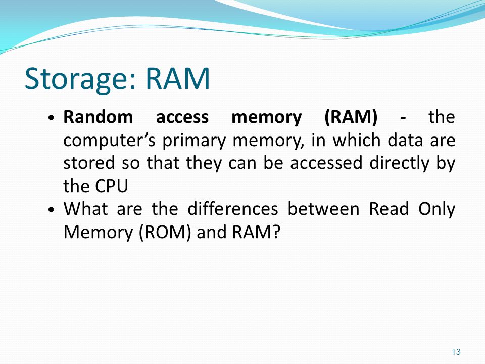 Storage: RAM Random access memory (RAM) - the computer’s primary memory, in which data are stored so that they can be accessed directly by the CPU What are the differences between Read Only Memory (ROM) and RAM.