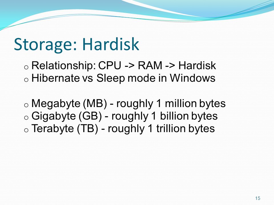 Storage: Hardisk o Relationship: CPU -> RAM -> Hardisk o Hibernate vs Sleep mode in Windows o Megabyte (MB) - roughly 1 million bytes o Gigabyte (GB) - roughly 1 billion bytes o Terabyte (TB) - roughly 1 trillion bytes 15