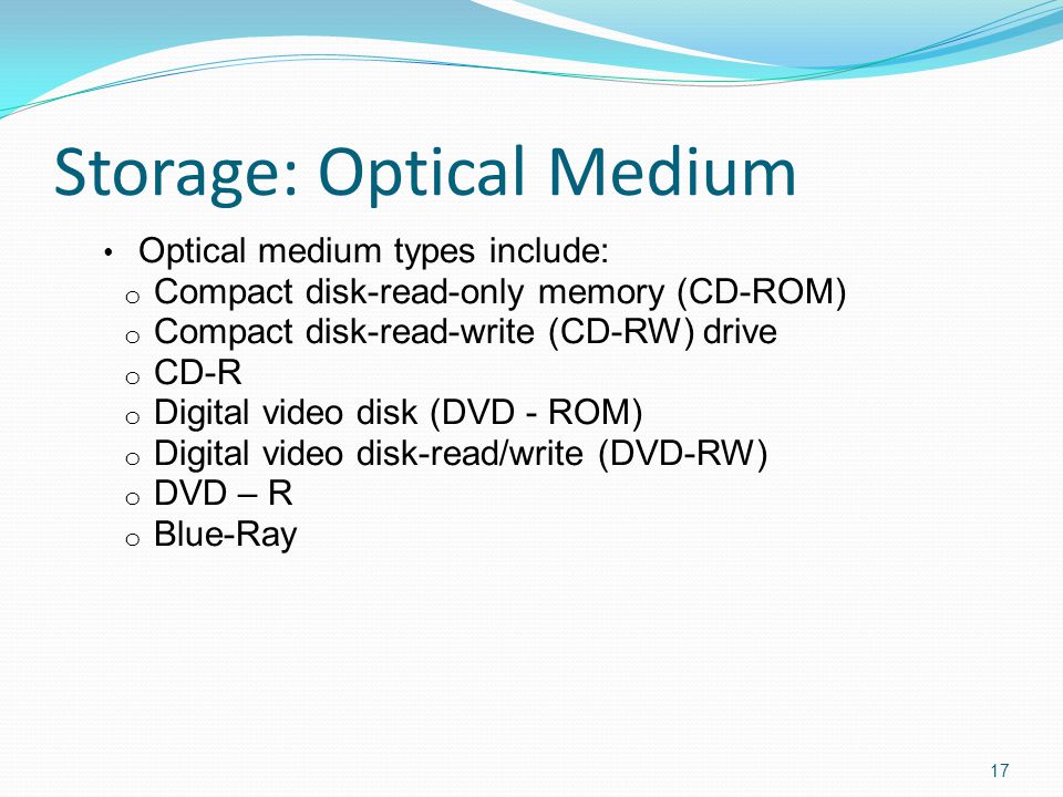 Storage: Optical Medium Optical medium types include: o Compact disk-read-only memory (CD-ROM) o Compact disk-read-write (CD-RW) drive o CD-R o Digital video disk (DVD - ROM) o Digital video disk-read/write (DVD-RW) o DVD – R o Blue-Ray 17