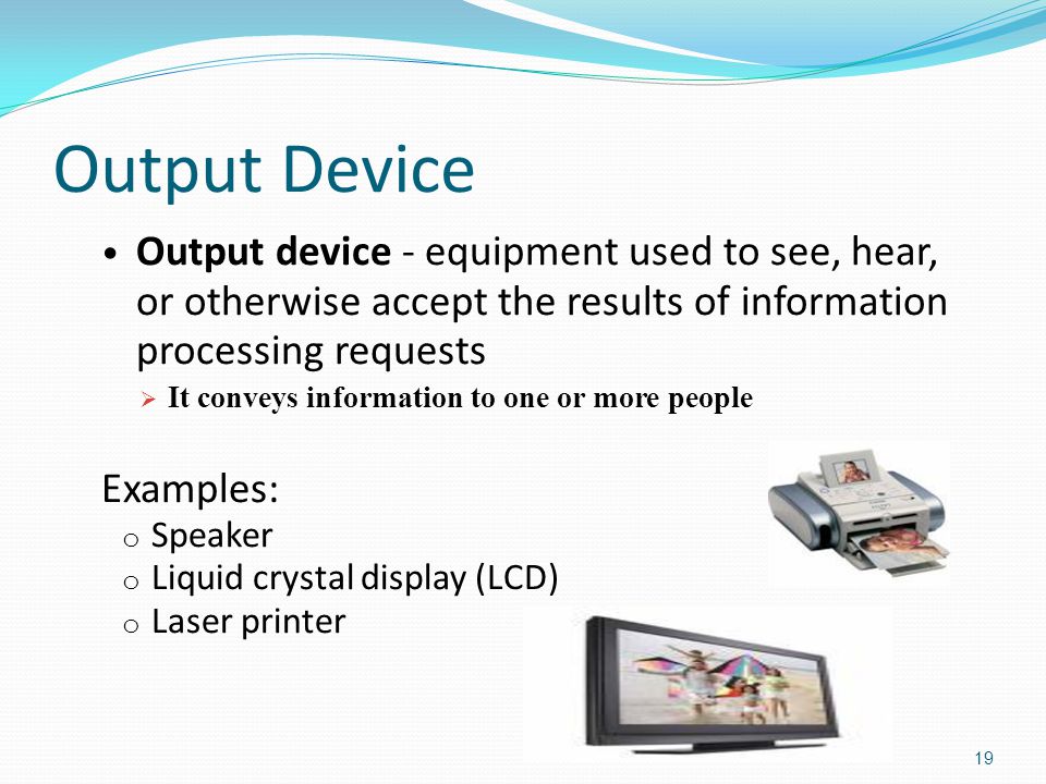 Output Device Output device - equipment used to see, hear, or otherwise accept the results of information processing requests  It conveys information to one or more people Examples: o Speaker o Liquid crystal display (LCD) o Laser printer 19