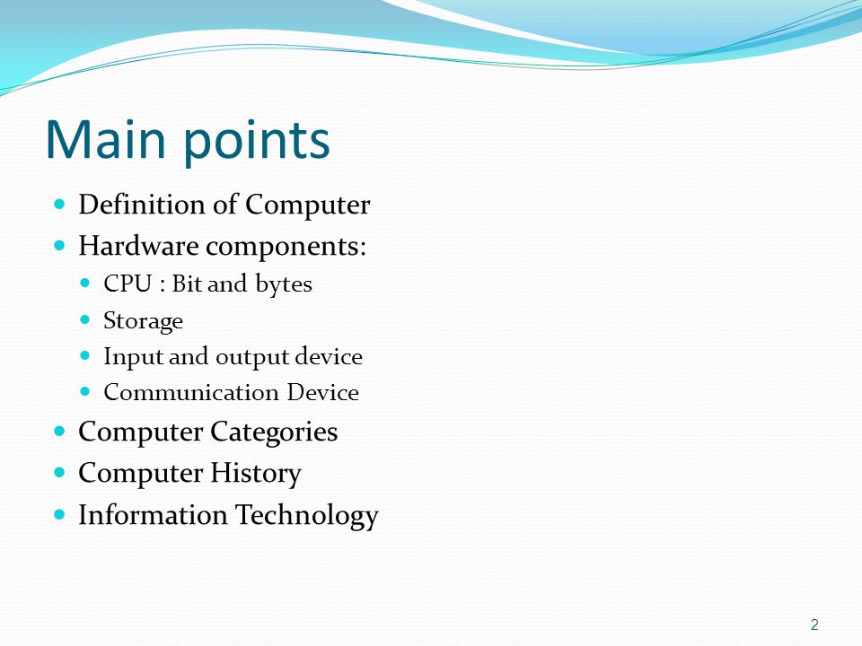 Main points Definition of Computer Hardware components: CPU : Bit and bytes Storage Input and output device Communication Device Computer Categories Computer History Information Technology 2