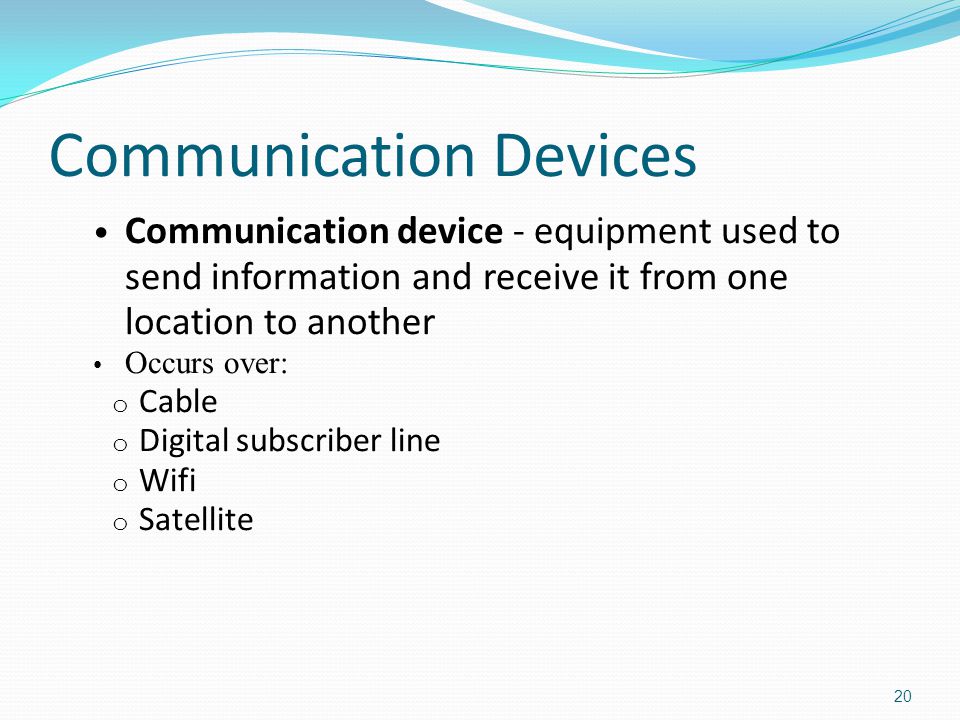 Communication Devices Communication device - equipment used to send information and receive it from one location to another Occurs over: o Cable o Digital subscriber line o Wifi o Satellite 20