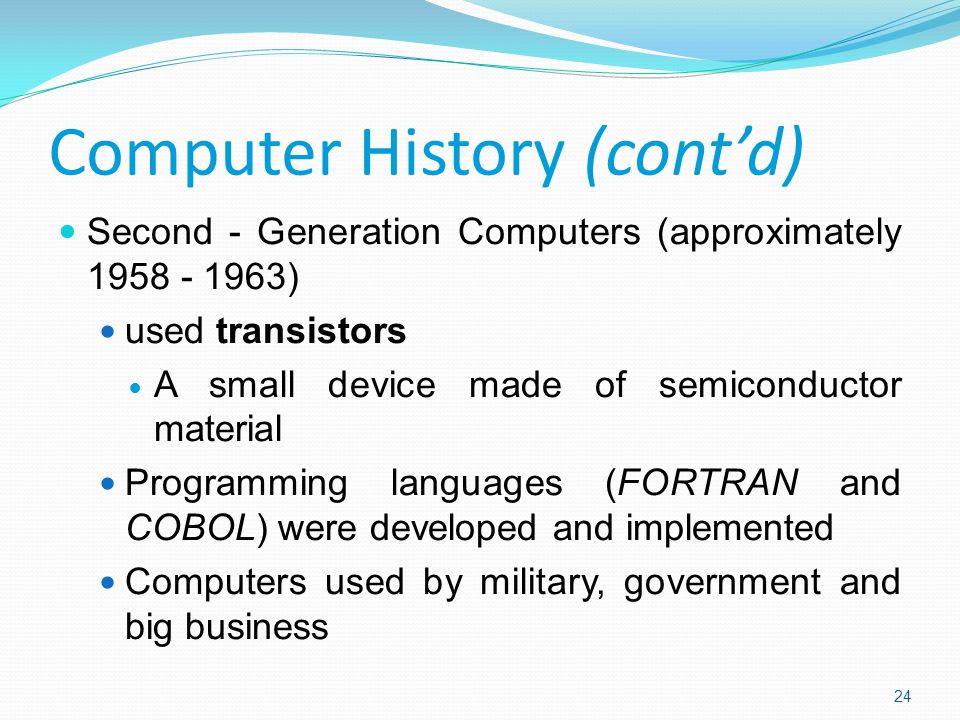 Second - Generation Computers (approximately ) used transistors A small device made of semiconductor material Programming languages (FORTRAN and COBOL) were developed and implemented Computers used by military, government and big business Computer History (cont’d) 24