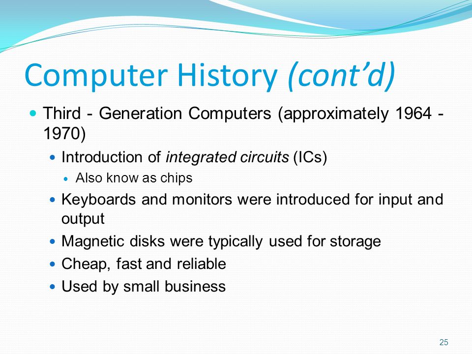 Third - Generation Computers (approximately ) Introduction of integrated circuits (ICs) Also know as chips Keyboards and monitors were introduced for input and output Magnetic disks were typically used for storage Cheap, fast and reliable Used by small business Computer History (cont’d) 25