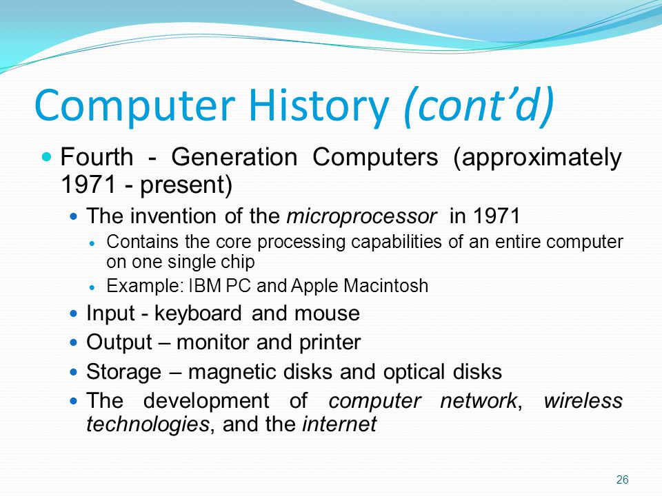 Fourth - Generation Computers (approximately present) The invention of the microprocessor in 1971 Contains the core processing capabilities of an entire computer on one single chip Example: IBM PC and Apple Macintosh Input - keyboard and mouse Output – monitor and printer Storage – magnetic disks and optical disks The development of computer network, wireless technologies, and the internet Computer History (cont’d) 26