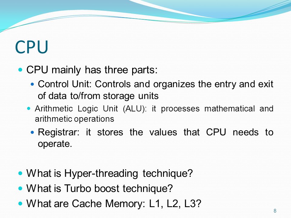CPU CPU mainly has three parts: Control Unit: Controls and organizes the entry and exit of data to/from storage units Arithmetic Logic Unit (ALU): it processes mathematical and arithmetic operations Registrar: it stores the values that CPU needs to operate.