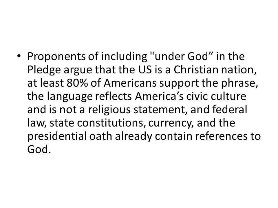 Proponents of including under God in the Pledge argue that the US is a Christian nation, at least 80% of Americans support the phrase, the language reflects America’s civic culture and is not a religious statement, and federal law, state constitutions, currency, and the presidential oath already contain references to God.