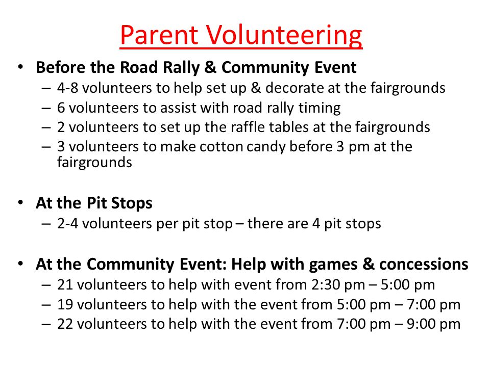 Parent Volunteering Before the Road Rally & Community Event – 4-8 volunteers to help set up & decorate at the fairgrounds – 6 volunteers to assist with road rally timing – 2 volunteers to set up the raffle tables at the fairgrounds – 3 volunteers to make cotton candy before 3 pm at the fairgrounds At the Pit Stops – 2-4 volunteers per pit stop – there are 4 pit stops At the Community Event: Help with games & concessions – 21 volunteers to help with event from 2:30 pm – 5:00 pm – 19 volunteers to help with the event from 5:00 pm – 7:00 pm – 22 volunteers to help with the event from 7:00 pm – 9:00 pm