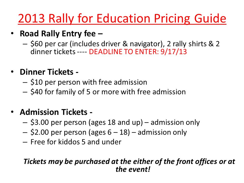 2013 Rally for Education Pricing Guide Road Rally Entry fee – – $60 per car (includes driver & navigator), 2 rally shirts & 2 dinner tickets ---- DEADLINE TO ENTER: 9/17/13 Dinner Tickets - – $10 per person with free admission – $40 for family of 5 or more with free admission Admission Tickets - – $3.00 per person (ages 18 and up) – admission only – $2.00 per person (ages 6 – 18) – admission only – Free for kiddos 5 and under Tickets may be purchased at the either of the front offices or at the event!