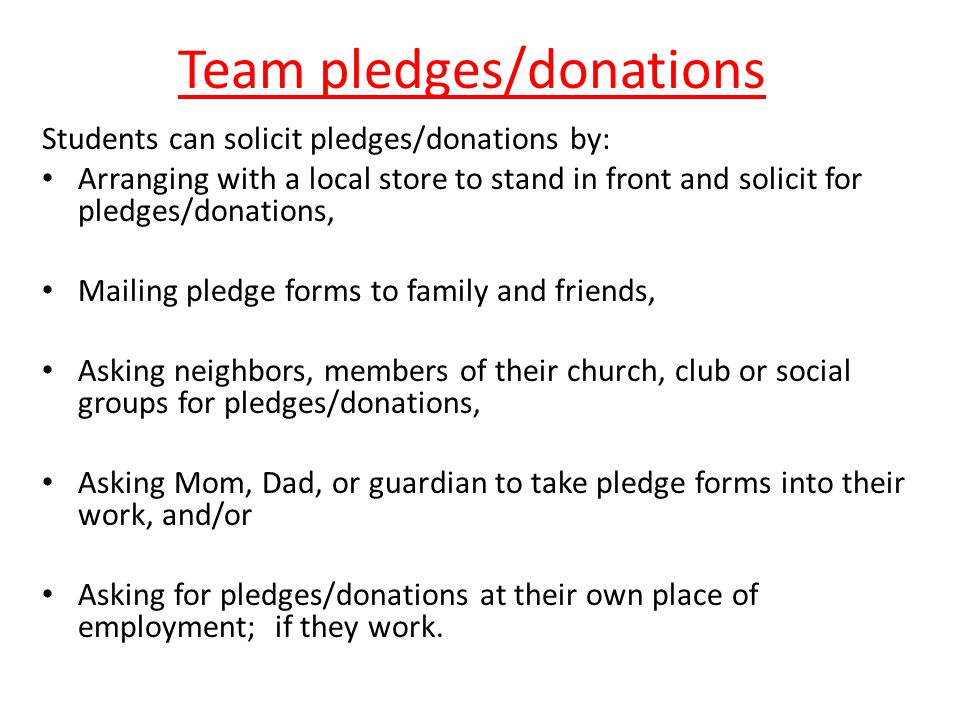 Team pledges/donations Students can solicit pledges/donations by: Arranging with a local store to stand in front and solicit for pledges/donations, Mailing pledge forms to family and friends, Asking neighbors, members of their church, club or social groups for pledges/donations, Asking Mom, Dad, or guardian to take pledge forms into their work, and/or Asking for pledges/donations at their own place of employment; if they work.