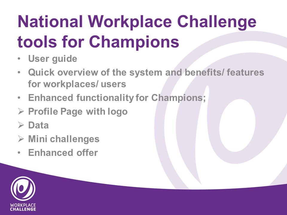 National Workplace Challenge tools for Champions User guide Quick overview of the system and benefits/ features for workplaces/ users Enhanced functionality for Champions;  Profile Page with logo  Data  Mini challenges Enhanced offer