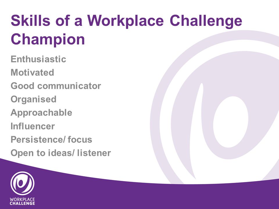 Skills of a Workplace Challenge Champion Enthusiastic Motivated Good communicator Organised Approachable Influencer Persistence/ focus Open to ideas/ listener