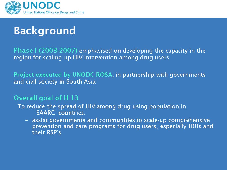 Background Phase I ( ) emphasised on developing the capacity in the region for scaling up HIV intervention among drug users Project executed by UNODC ROSA, in partnership with governments and civil society in South Asia Overall goal of H 13 To reduce the spread of HIV among drug using population in SAARC countries.