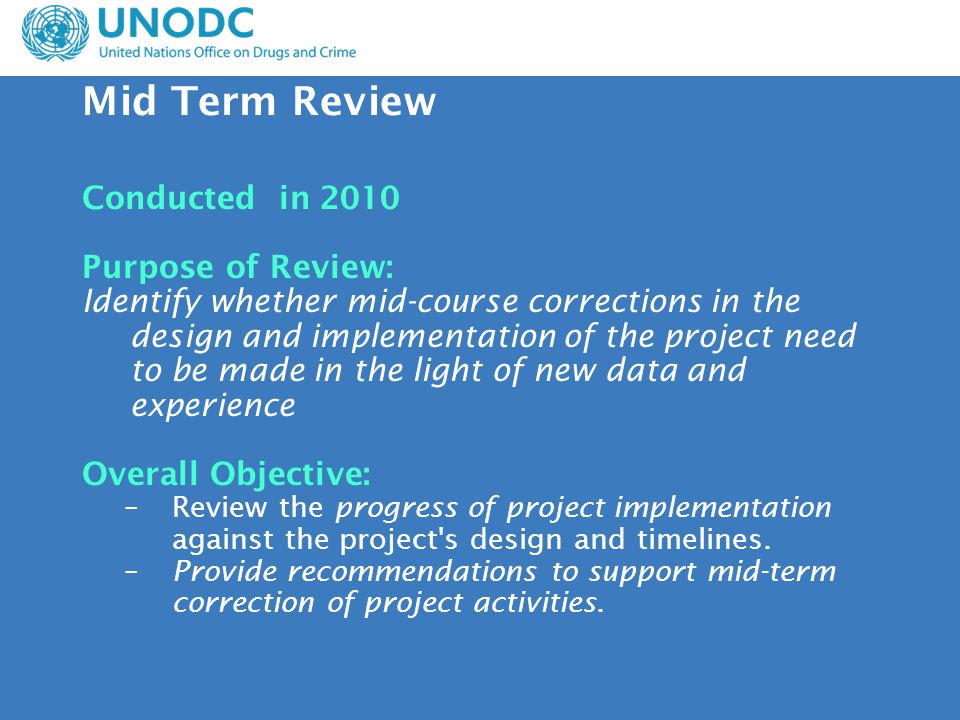 Mid Term Review Conducted in 2010 Purpose of Review: Identify whether mid-course corrections in the design and implementation of the project need to be made in the light of new data and experience Overall Objective: –Review the progress of project implementation against the project s design and timelines.