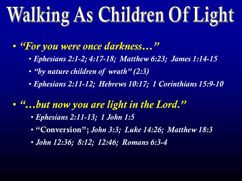 For you were once darkness… …but now you are light in the Lord. Ephesians 2:1-2; 4:17-18; Matthew 6:23; James 1:14-15 by nature children of wrath (2:3) Ephesians 2:11-12; Hebrews 10:17; 1 Corinthians 15:9-10 Ephesians 2:11-13; 1 John 1:5 Conversion ; John 3:3; Luke 14:26; Matthew 18:3 John 12:36; 8:12; 12:46; Romans 6:3-4
