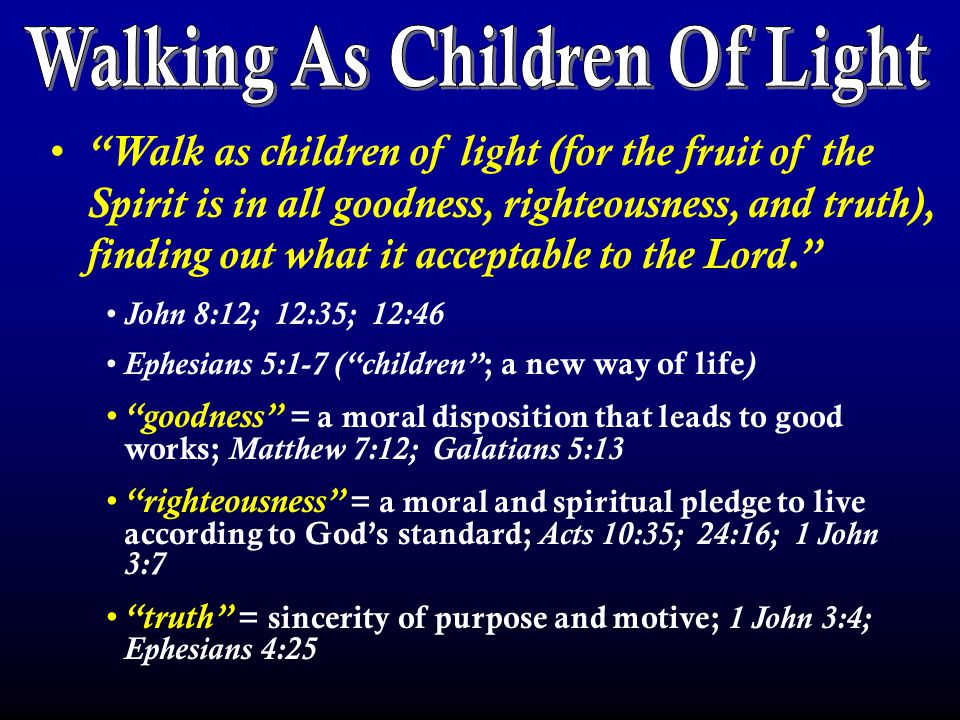 Walk as children of light (for the fruit of the Spirit is in all goodness, righteousness, and truth), finding out what it acceptable to the Lord. John 8:12; 12:35; 12:46 Ephesians 5:1-7 ( children ; a new way of life ) goodness = a moral disposition that leads to good works; Matthew 7:12; Galatians 5:13 righteousness = a moral and spiritual pledge to live according to God’s standard; Acts 10:35; 24:16; 1 John 3:7 truth = sincerity of purpose and motive; 1 John 3:4; Ephesians 4:25