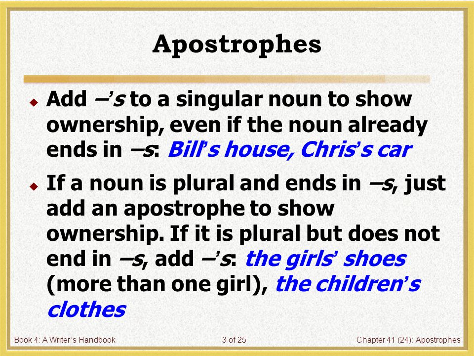 Book 4: A Writer’s HandbookChapter 41 (24): Apostrophes3 of 25 Apostrophes  Add –’s to a singular noun to show ownership, even if the noun already ends in –s: Bill’s house, Chris’s car  If a noun is plural and ends in –s, just add an apostrophe to show ownership.