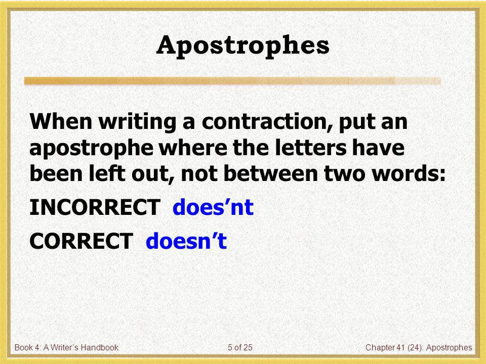 Book 4: A Writer’s HandbookChapter 41 (24): Apostrophes5 of 25 Apostrophes When writing a contraction, put an apostrophe where the letters have been left out, not between two words: INCORRECT does’nt CORRECT doesn’t