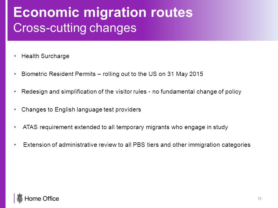 Economic migration routes Cross-cutting changes Health Surcharge Biometric Resident Permits – rolling out to the US on 31 May 2015 Redesign and simplification of the visitor rules - no fundamental change of policy Changes to English language test providers ATAS requirement extended to all temporary migrants who engage in study Extension of administrative review to all PBS tiers and other immigration categories 15