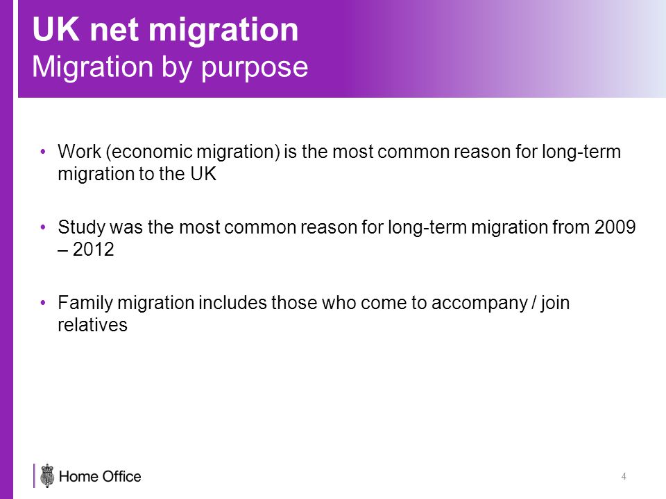UK net migration Migration by purpose 4 Work (economic migration) is the most common reason for long-term migration to the UK Study was the most common reason for long-term migration from 2009 – 2012 Family migration includes those who come to accompany / join relatives