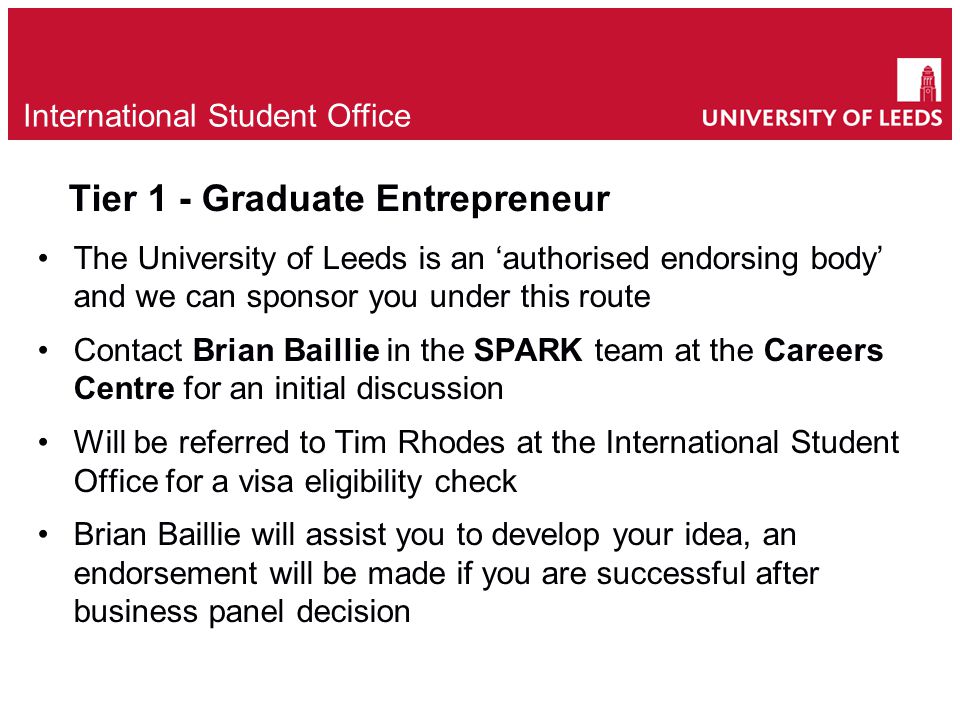 Tier 1 - Graduate Entrepreneur The University of Leeds is an ‘authorised endorsing body’ and we can sponsor you under this route Contact Brian Baillie in the SPARK team at the Careers Centre for an initial discussion Will be referred to Tim Rhodes at the International Student Office for a visa eligibility check Brian Baillie will assist you to develop your idea, an endorsement will be made if you are successful after business panel decision e International Student Office