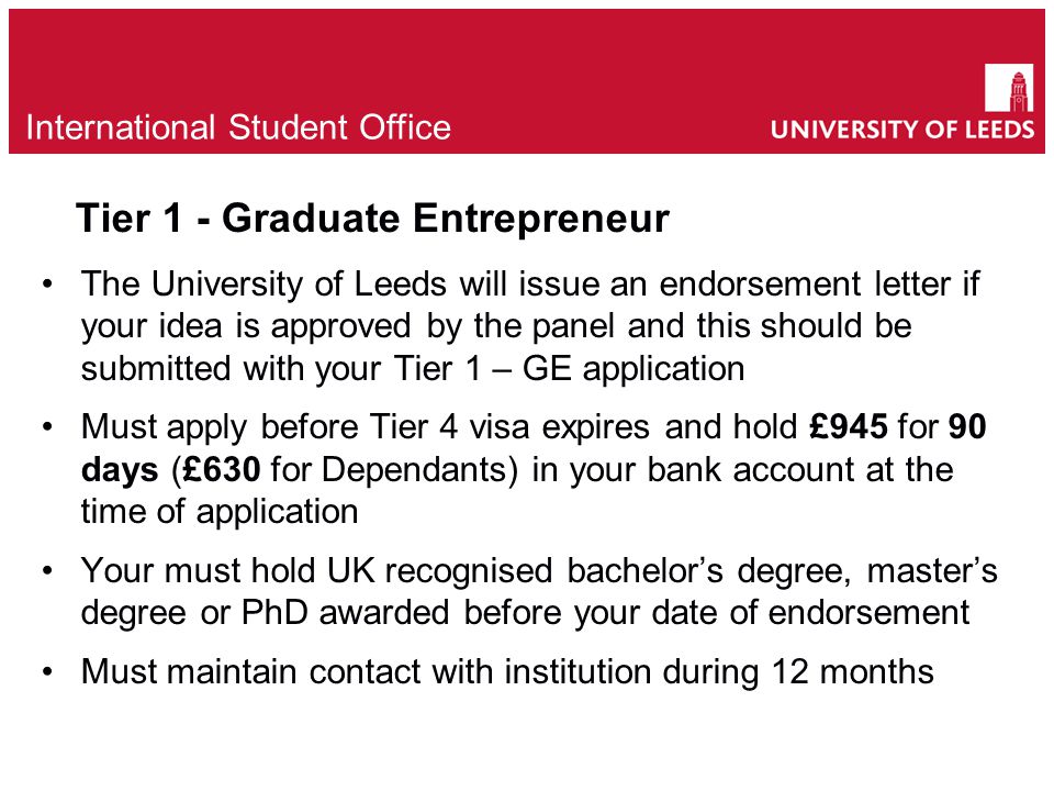 Tier 1 - Graduate Entrepreneur The University of Leeds will issue an endorsement letter if your idea is approved by the panel and this should be submitted with your Tier 1 – GE application Must apply before Tier 4 visa expires and hold £945 for 90 days (£630 for Dependants) in your bank account at the time of application Your must hold UK recognised bachelor’s degree, master’s degree or PhD awarded before your date of endorsement Must maintain contact with institution during 12 months e International Student Office