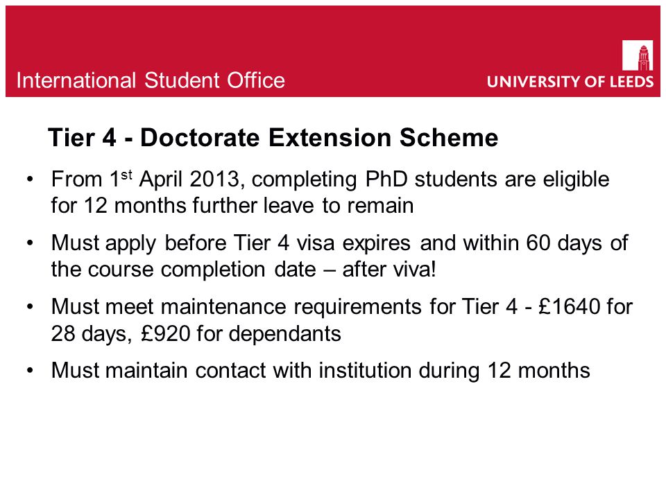 Tier 4 - Doctorate Extension Scheme From 1 st April 2013, completing PhD students are eligible for 12 months further leave to remain Must apply before Tier 4 visa expires and within 60 days of the course completion date – after viva.
