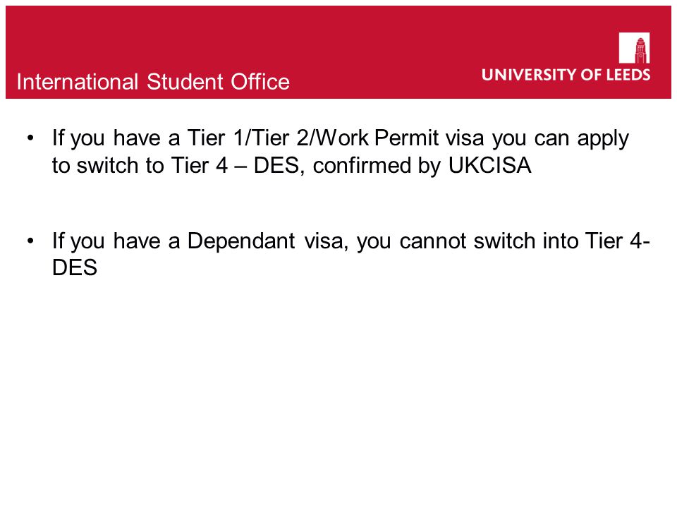 If you have a Tier 1/Tier 2/Work Permit visa you can apply to switch to Tier 4 – DES, confirmed by UKCISA If you have a Dependant visa, you cannot switch into Tier 4- DES International Student Office