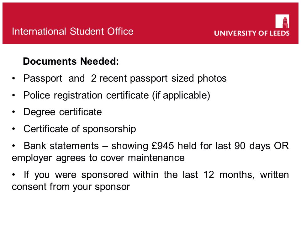 Documents Needed: Passport and 2 recent passport sized photos Police registration certificate (if applicable) Degree certificate Certificate of sponsorship Bank statements – showing £945 held for last 90 days OR employer agrees to cover maintenance If you were sponsored within the last 12 months, written consent from your sponsor International Student Office
