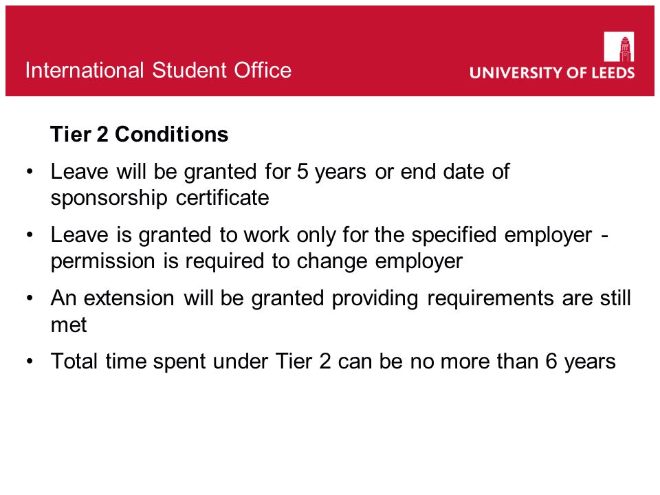 Tier 2 Conditions Leave will be granted for 5 years or end date of sponsorship certificate Leave is granted to work only for the specified employer - permission is required to change employer An extension will be granted providing requirements are still met Total time spent under Tier 2 can be no more than 6 years International Student Office