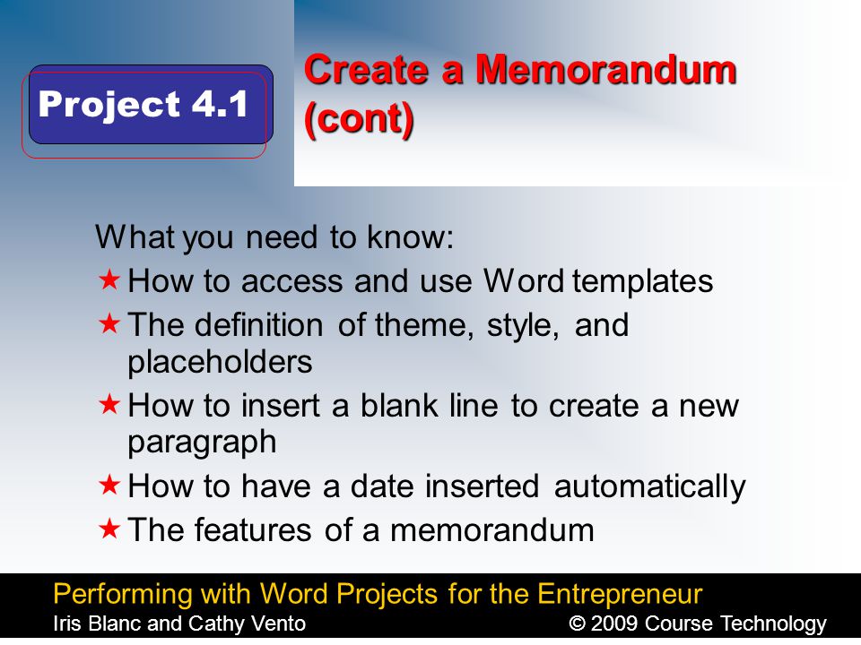 Performing with Word Projects for the Entrepreneur Iris Blanc and Cathy Vento© 2009 Course Technology Click to edit Master title style Create a Memorandum (cont) What you need to know:  How to access and use Word templates  The definition of theme, style, and placeholders  How to insert a blank line to create a new paragraph  How to have a date inserted automatically  The features of a memorandum Project 4.1