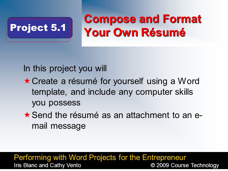 Performing with Word Projects for the Entrepreneur Iris Blanc and Cathy Vento© 2009 Course Technology Click to edit Master title style Compose and Format Your Own Résumé In this project you will  Create a résumé for yourself using a Word template, and include any computer skills you possess  Send the résumé as an attachment to an e- mail message Project 5.1