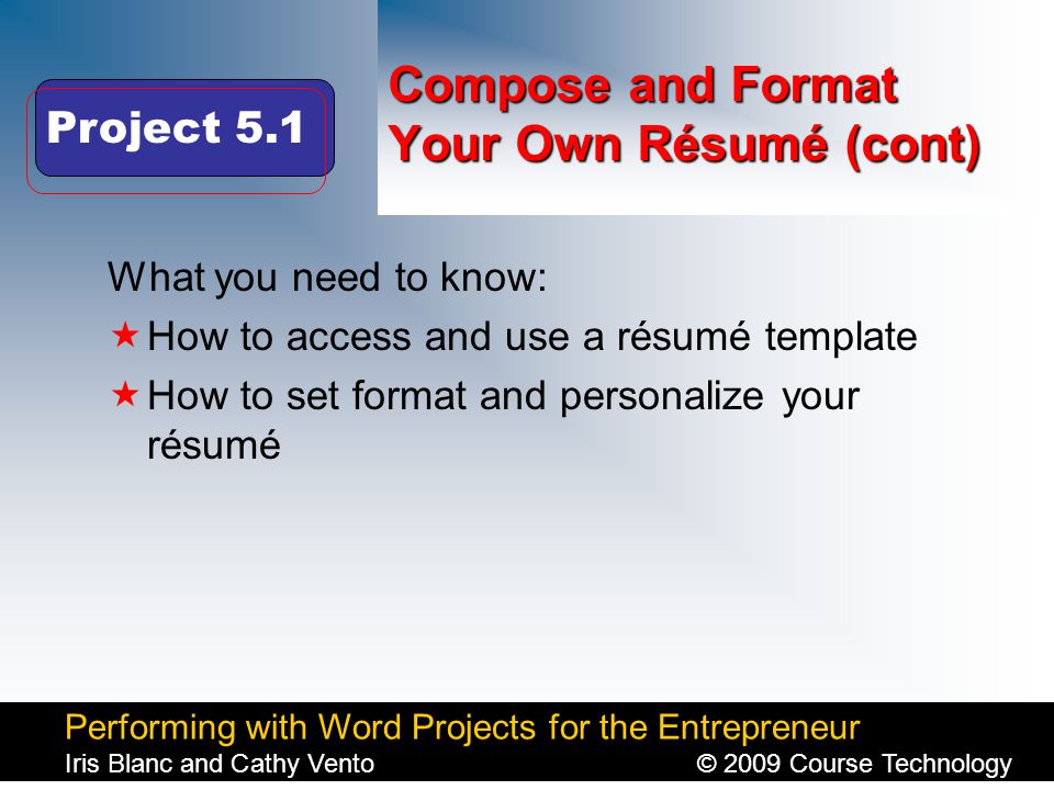 Performing with Word Projects for the Entrepreneur Iris Blanc and Cathy Vento© 2009 Course Technology Click to edit Master title style Compose and Format Your Own Résumé (cont) What you need to know:  How to access and use a résumé template  How to set format and personalize your résumé Project 5.1