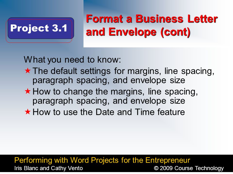 Performing with Word Projects for the Entrepreneur Iris Blanc and Cathy Vento© 2009 Course Technology Click to edit Master title style Format a Business Letter and Envelope (cont) What you need to know:  The default settings for margins, line spacing, paragraph spacing, and envelope size  How to change the margins, line spacing, paragraph spacing, and envelope size  How to use the Date and Time feature Project 3.1