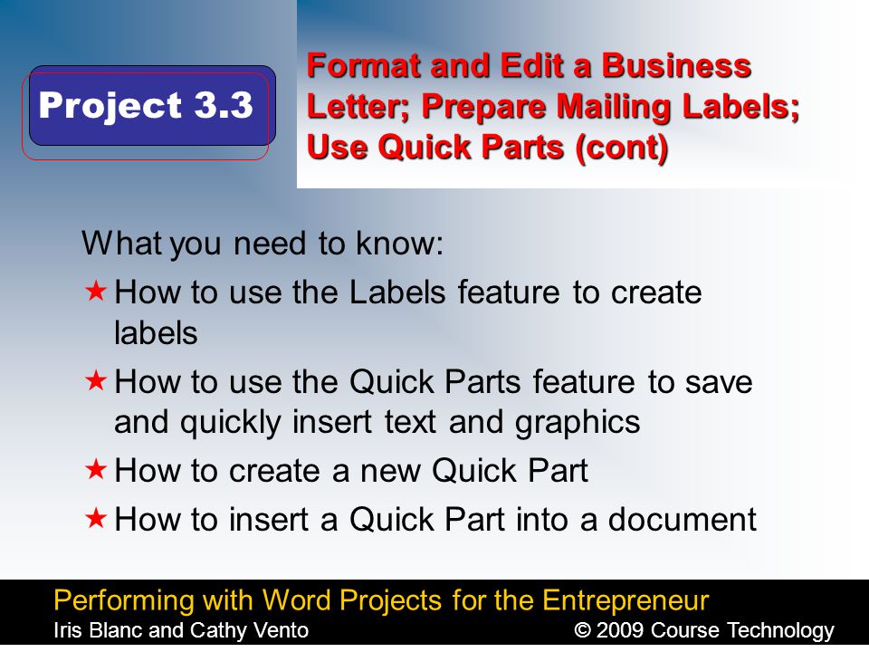 Performing with Word Projects for the Entrepreneur Iris Blanc and Cathy Vento© 2009 Course Technology Click to edit Master title style Format and Edit a Business Letter; Prepare Mailing Labels; Use Quick Parts (cont) What you need to know:  How to use the Labels feature to create labels  How to use the Quick Parts feature to save and quickly insert text and graphics  How to create a new Quick Part  How to insert a Quick Part into a document Project 3.3