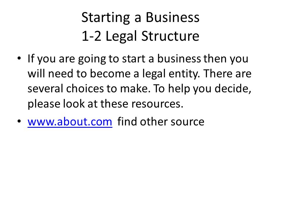 Starting a Business 1-2 Legal Structure If you are going to start a business then you will need to become a legal entity.