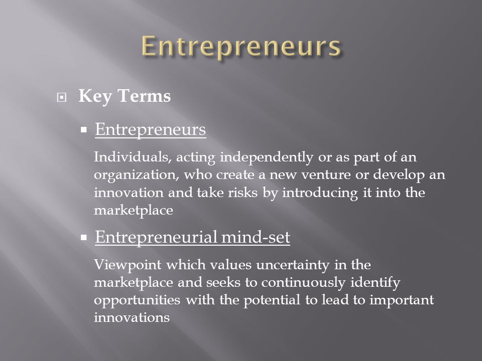  Key Terms  Entrepreneurs Individuals, acting independently or as part of an organization, who create a new venture or develop an innovation and take risks by introducing it into the marketplace  Entrepreneurial mind-set Viewpoint which values uncertainty in the marketplace and seeks to continuously identify opportunities with the potential to lead to important innovations